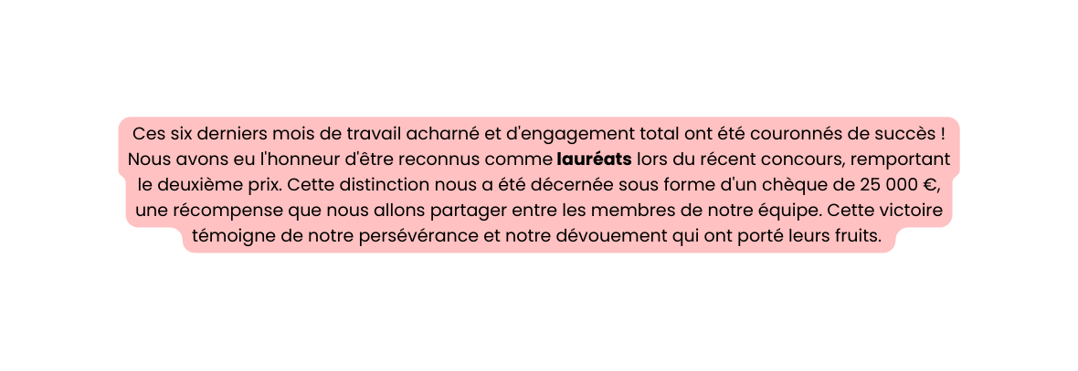 Ces six derniers mois de travail acharné et d engagement total ont été couronnés de succès Nous avons eu l honneur d être reconnus comme lauréats lors du récent concours remportant le deuxième prix Cette distinction nous a été décernée sous forme d un chèque de 25 000 une récompense que nous allons partager entre les membres de notre équipe Cette victoire témoigne de notre persévérance et notre dévouement qui ont porté leurs fruits