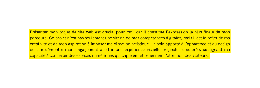 Présenter mon projet de site web est crucial pour moi car il constitue l expression la plus fidèle de mon parcours Ce projet n est pas seulement une vitrine de mes compétences digitales mais il est le reflet de ma créativité et de mon aspiration à imposer ma direction artistique Le soin apporté à l apparence et au design du site démontre mon engagement à offrir une expérience visuelle originale et colorée soulignant ma capacité à concevoir des espaces numériques qui captivent et retiennent l attention des visiteurs